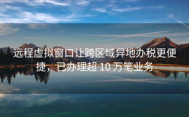 远程虚拟窗口让跨区域异地办税更便捷，已办理超 10 万笔业务