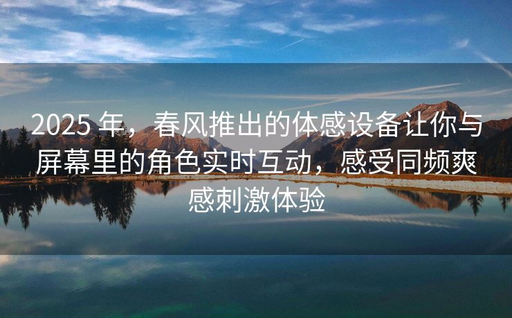 2025 年，春风推出的体感设备让你与屏幕里的角色实时互动，感受同频爽感刺激体验