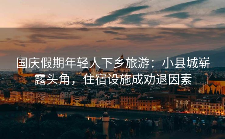 国庆假期年轻人下乡旅游：小县城崭露头角，住宿设施成劝退因素