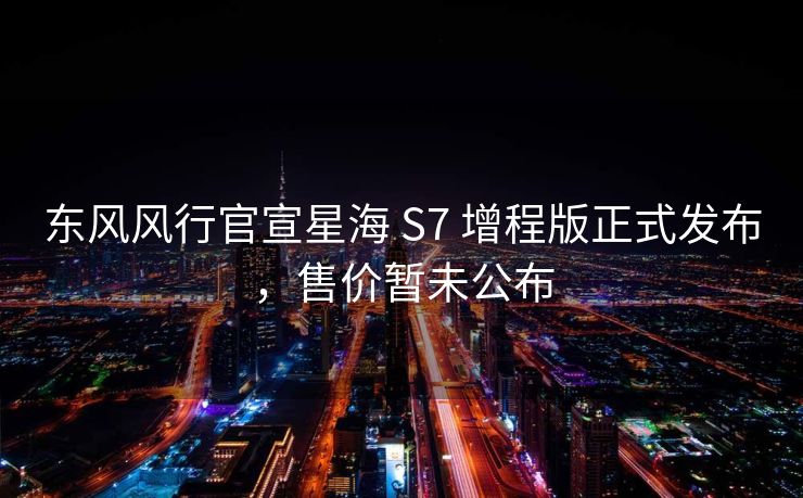 东风风行官宣星海 S7 增程版正式发布，售价暂未公布