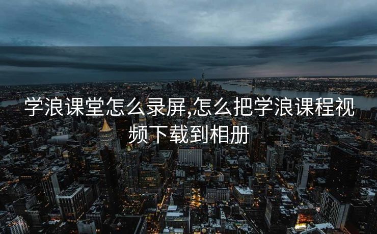学浪课堂怎么录屏,怎么把学浪课程视频下载到相册