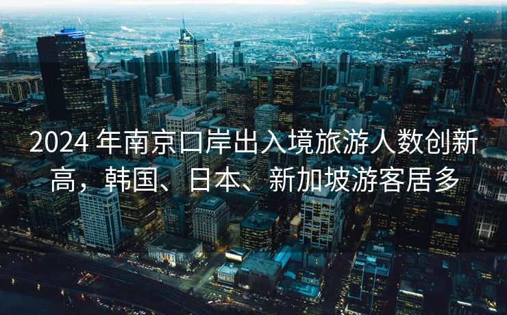 2024 年南京口岸出入境旅游人数创新高，韩国、日本、新加坡游客居多