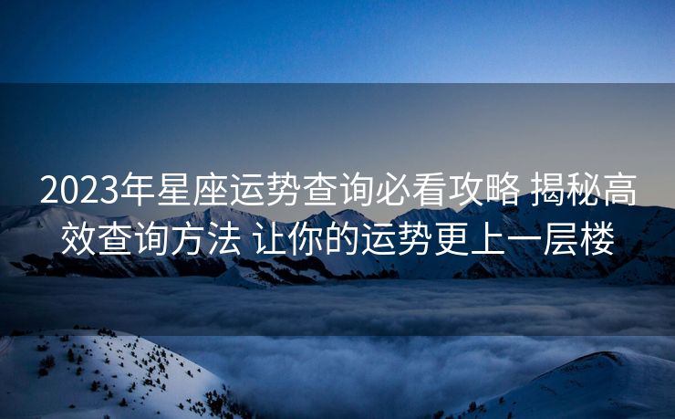 2023年星座运势查询必看攻略 揭秘高效查询方法 让你的运势更上一层楼