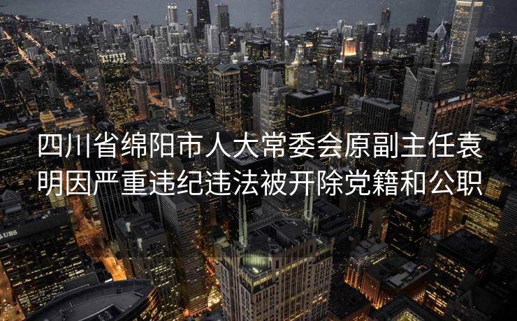 四川省绵阳市人大常委会原副主任袁明因严重违纪违法被开除党籍和公职