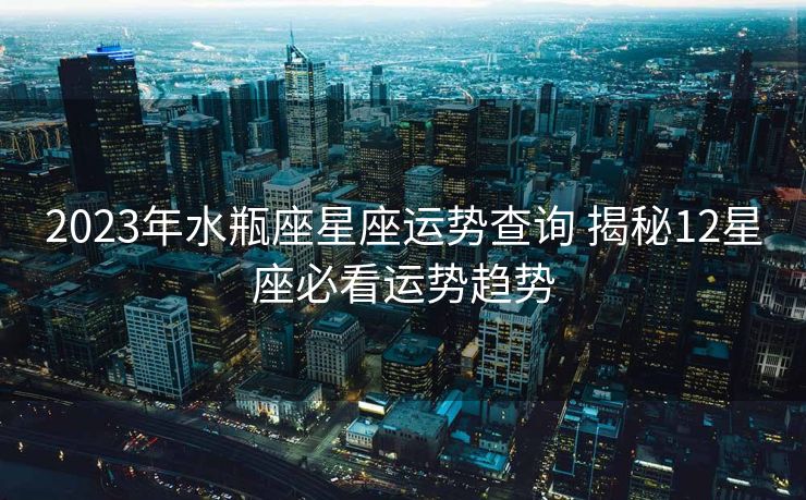 2023年水瓶座星座运势查询 揭秘12星座必看运势趋势
