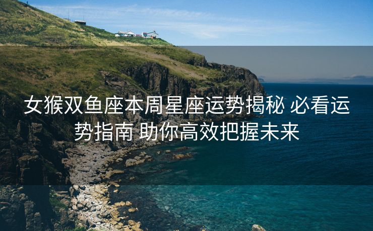 女猴双鱼座本周星座运势揭秘 必看运势指南 助你高效把握未来