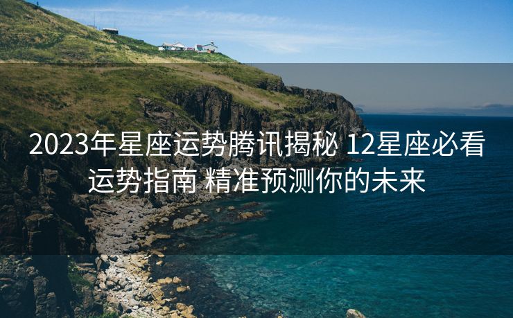 2023年星座运势腾讯揭秘 12星座必看运势指南 精准预测你的未来
