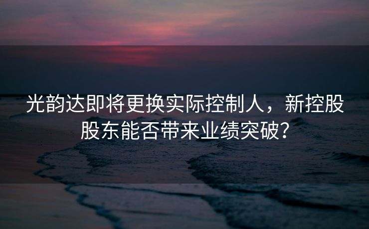 光韵达即将更换实际控制人，新控股股东能否带来业绩突破？