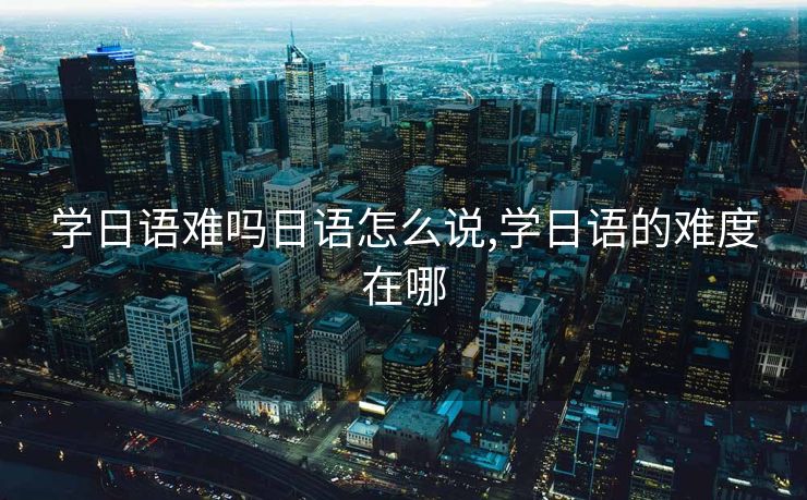 学日语难吗日语怎么说,学日语的难度在哪