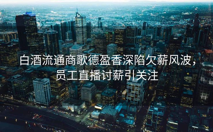 白酒流通商歌德盈香深陷欠薪风波，员工直播讨薪引关注