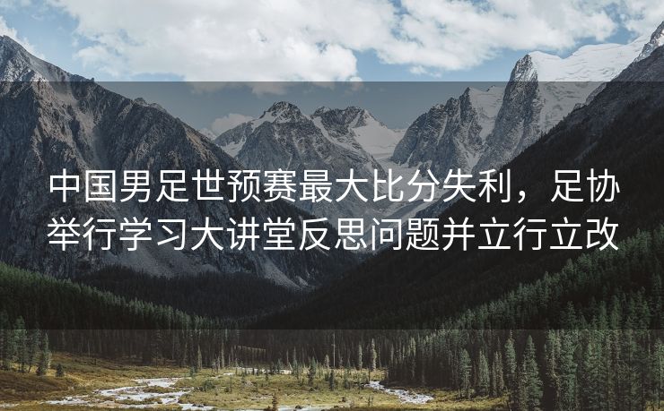 中国男足世预赛最大比分失利，足协举行学习大讲堂反思问题并立行立改