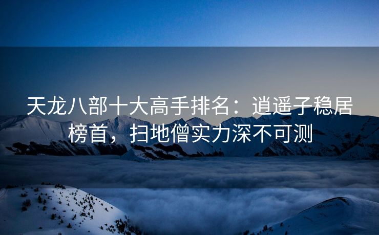 天龙八部十大高手排名：逍遥子稳居榜首，扫地僧实力深不可测