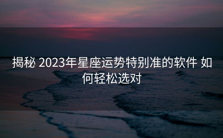 揭秘 2023年星座运势特别准的软件 如何轻松选对