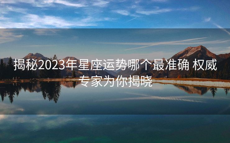 揭秘2023年星座运势哪个最准确 权威专家为你揭晓
