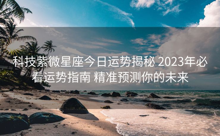 科技紫微星座今日运势揭秘 2023年必看运势指南 精准预测你的未来