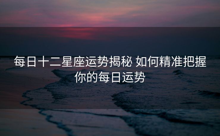 每日十二星座运势揭秘 如何精准把握你的每日运势
