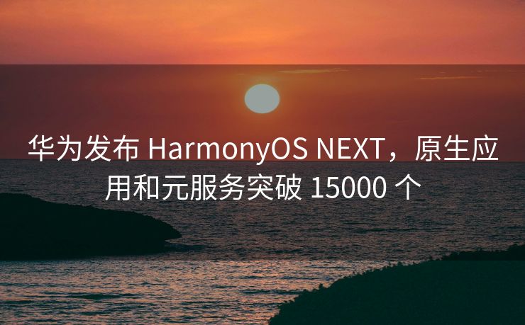 华为发布 HarmonyOS NEXT,原生应用和元服务突破 15000 个 华为发布 HarmonyOS NEXT,原生应用和元服务突破 15000 个