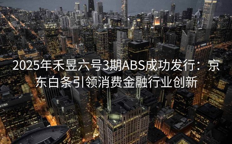 2025年禾昱六号3期ABS成功发行:京东白条引领消费金融行业创新 2025年禾昱六号3期ABS成功发行:京东白条引领消费金融行业创新