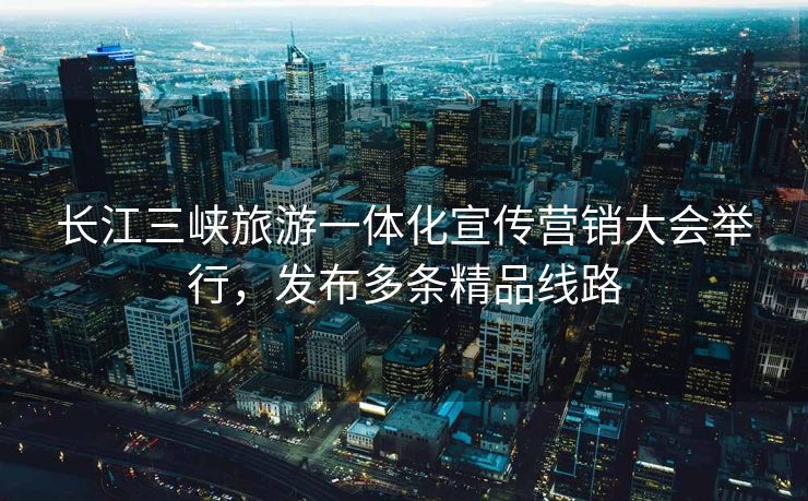 长江三峡旅游一体化宣传营销大会举行，发布多条精品线路