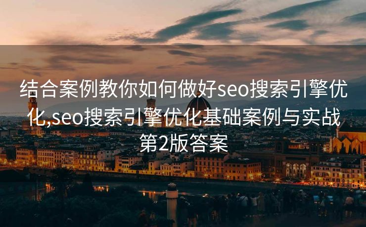 结合案例教你如何做好seo搜索引擎优化,seo搜索引擎优化基础案例与实战第2版答案