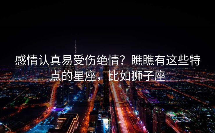 感情认真易受伤绝情?瞧瞧有这些特点的星座,比如狮子座 感情认真易受伤绝情?瞧瞧有这些特点的星座,比如狮子座