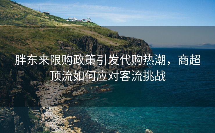 胖东来限购政策引发代购热潮，商超顶流如何应对客流挑战