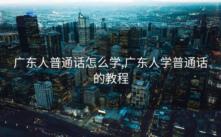 广东人普通话怎么学,广东人学普通话的教程