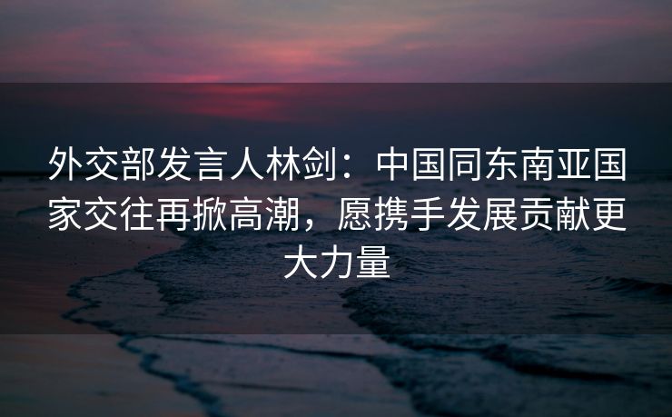 外交部发言人林剑:中国同东南亚国家交往再掀高潮,愿携手发展贡献更大力量 外交部发言人林剑:中国同东南亚国家交往再掀高潮,愿携手发展贡献更大力量