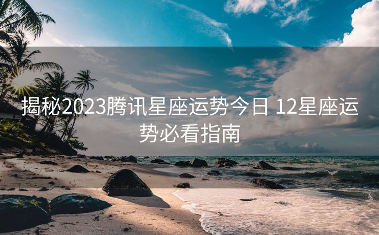 揭秘2023腾讯星座运势今日 12星座运势必看指南