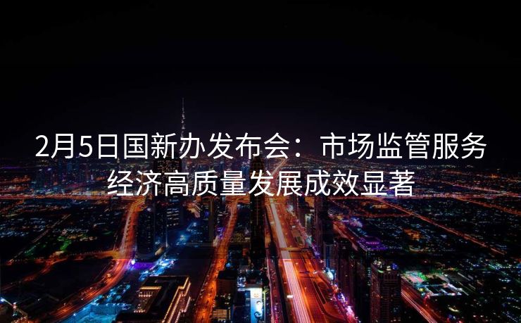 2月5日国新办发布会:市场监管服务经济高质量发展成效显著 2月5日国新办发布会:市场监管服务经济高质量发展成效显著