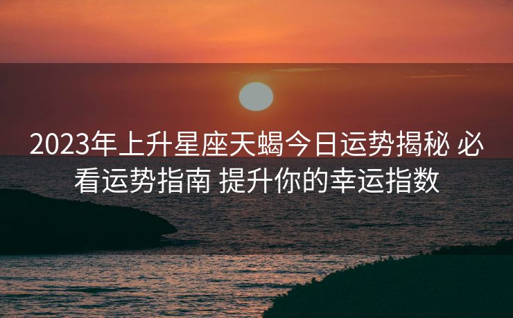 2023年上升星座天蝎今日运势揭秘 必看运势指南 提升你的幸运指数