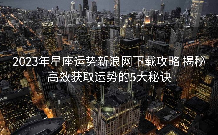2023年星座运势新浪网下载攻略 揭秘高效获取运势的5大秘诀