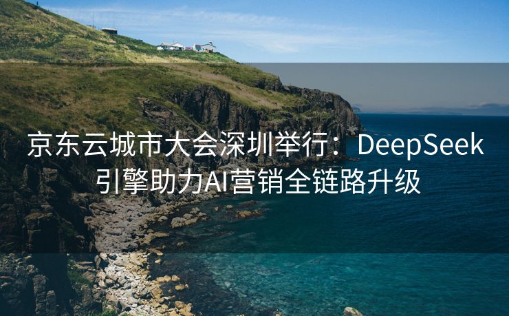京东云城市大会深圳举行：DeepSeek 引擎助力AI营销全链路升级