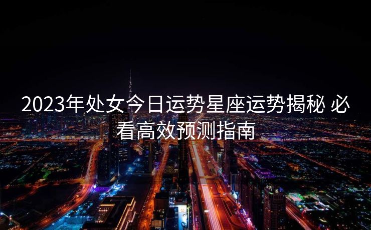 2023年处女今日运势星座运势揭秘 必看高效预测指南