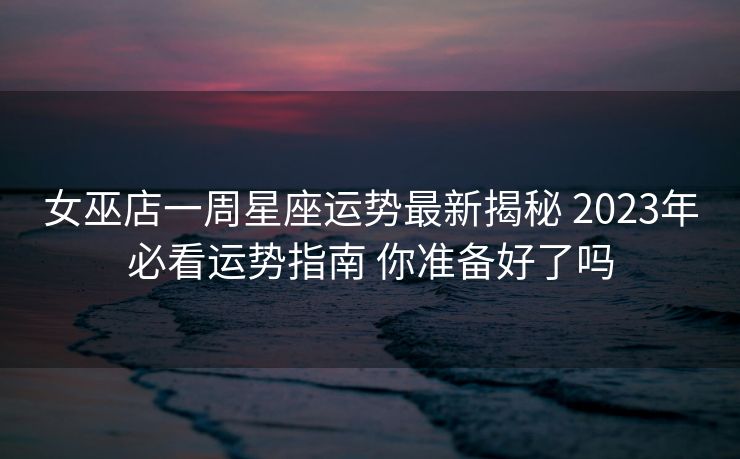 女巫店一周星座运势最新揭秘 2023年必看运势指南 你准备好了吗