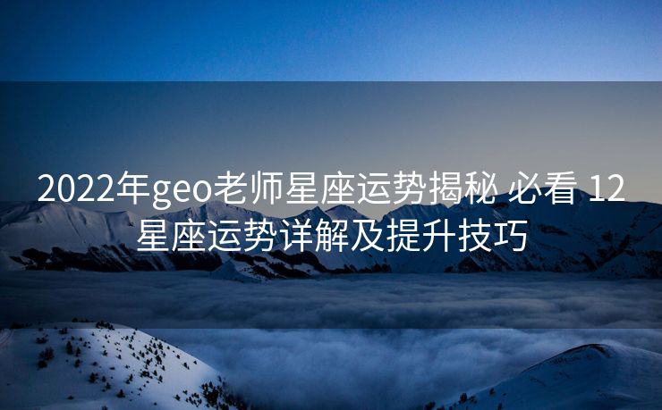 2022年geo老师星座运势揭秘 必看 12星座运势详解及提升技巧