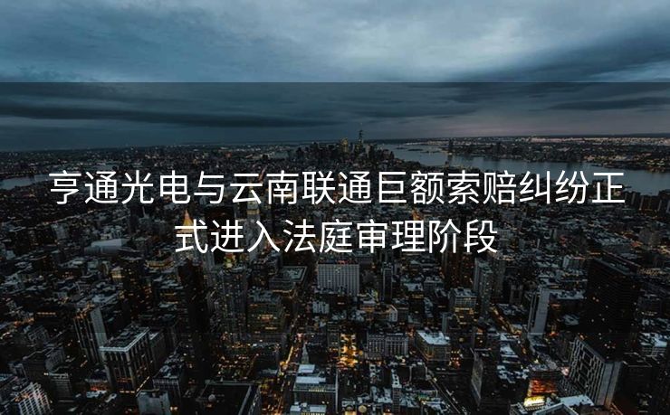 亨通光电与云南联通巨额索赔纠纷正式进入法庭审理阶段