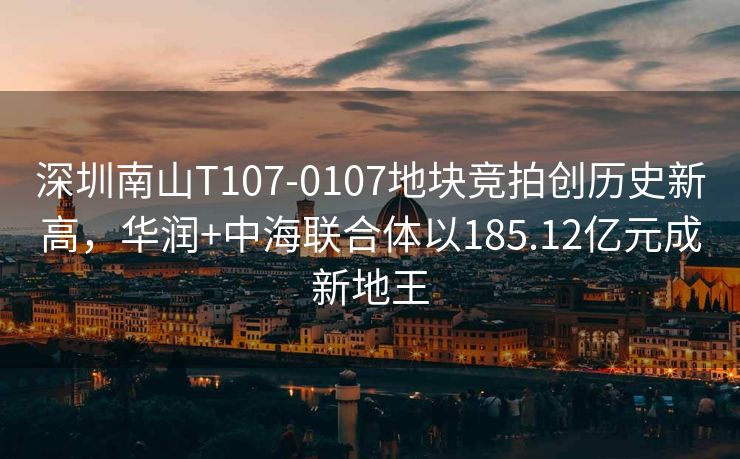 深圳南山T107-0107地块竞拍创历史新高，华润+中海联合体以185.12亿元成新地王