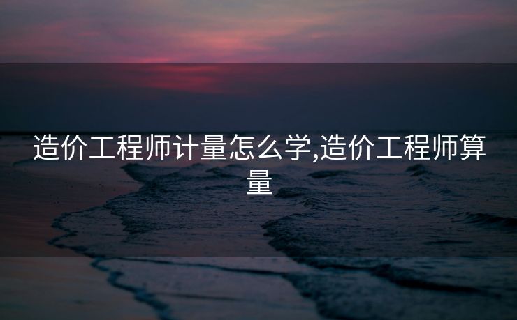 造价工程师计量怎么学,造价工程师算量