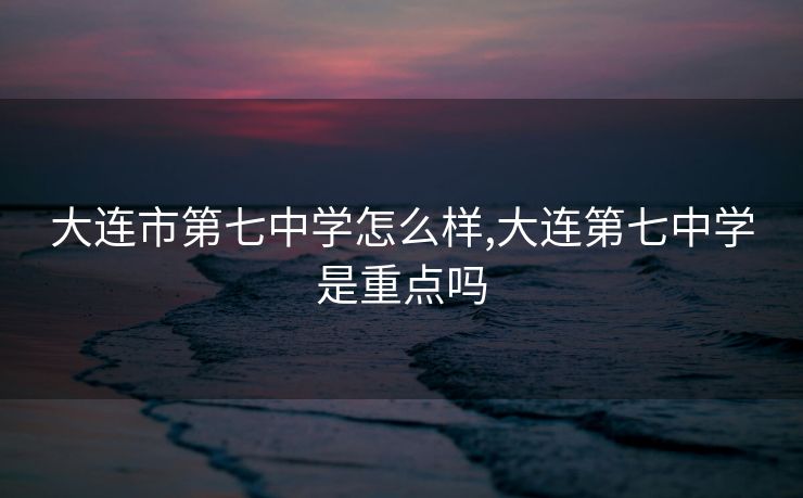 大连市第七中学怎么样,大连第七中学是重点吗