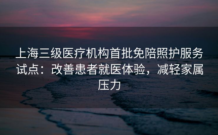 上海三级医疗机构首批免陪照护服务试点：改善患者就医体验，减轻家属压力