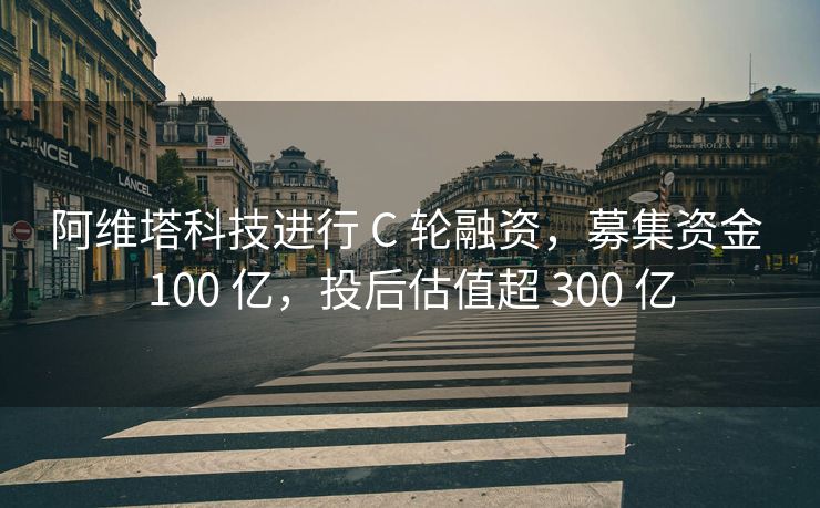 阿维塔科技进行 C 轮融资，募集资金 100 亿，投后估值超 300 亿
