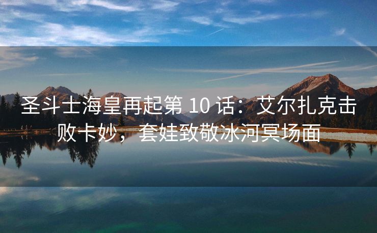 圣斗士海皇再起第 10 话：艾尔扎克击败卡妙，套娃致敬冰河冥场面