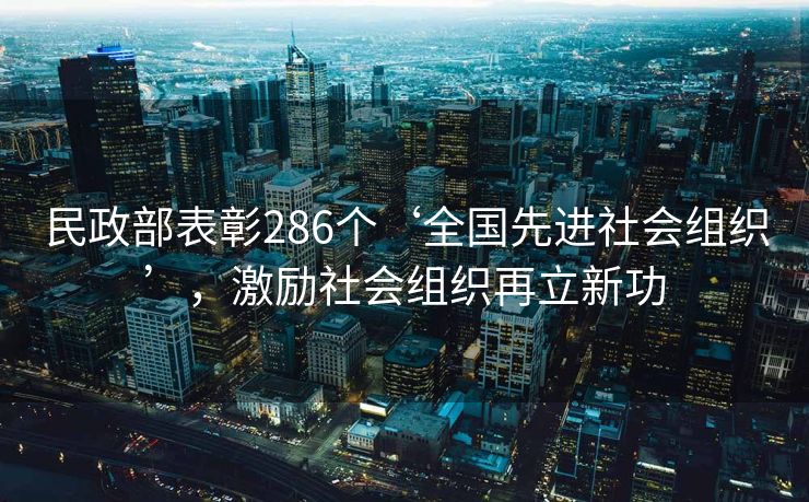 民政部表彰286个‘全国先进社会组织’，激励社会组织再立新功