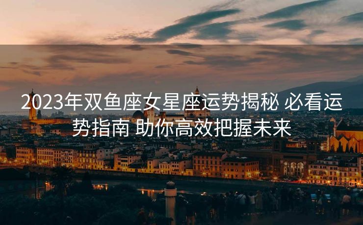 2023年双鱼座女星座运势揭秘 必看运势指南 助你高效把握未来