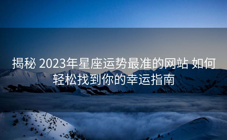 揭秘 2023年星座运势最准的网站 如何轻松找到你的幸运指南