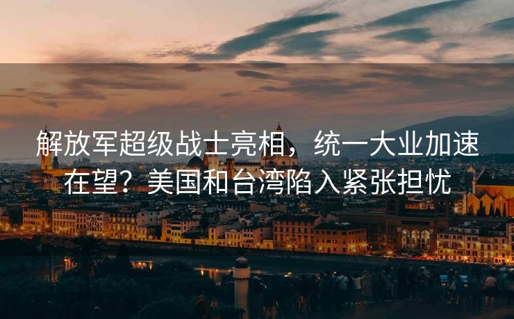 解放军超级战士亮相，统一大业加速在望？美国和台湾陷入紧张担忧