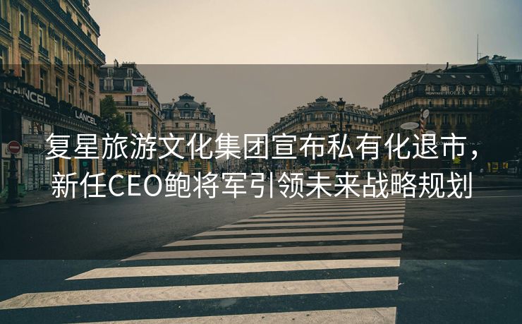 复星旅游文化集团宣布私有化退市，新任CEO鲍将军引领未来战略规划