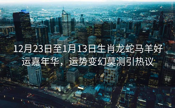 12月23日至1月13日生肖龙蛇马羊好运嘉年华，运势变幻莫测引热议