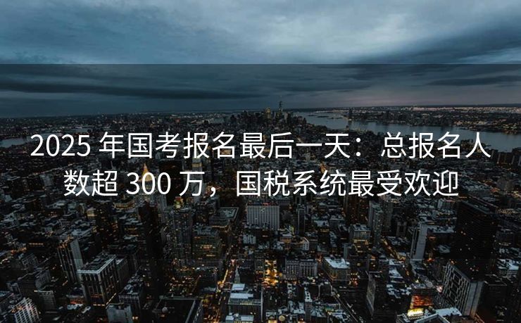 2025 年国考报名最后一天：总报名人数超 300 万，国税系统最受欢迎
